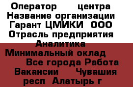 Оператор Call-центра › Название организации ­ Гарант-ЦМИКИ, ООО › Отрасль предприятия ­ Аналитика › Минимальный оклад ­ 17 000 - Все города Работа » Вакансии   . Чувашия респ.,Алатырь г.